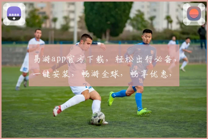 易游app官方下载，轻松出行必备，一键安装，畅游全球，畅享优惠，三步搞定，畅游无忧。