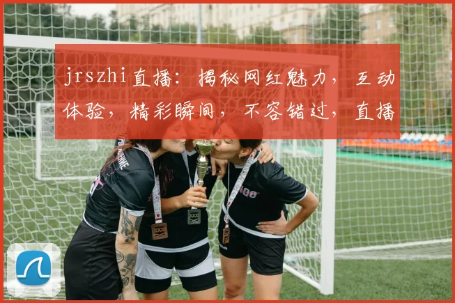 jrszhi直播：揭秘网红魅力，互动体验，精彩瞬间，不容错过，直播盛宴等你来