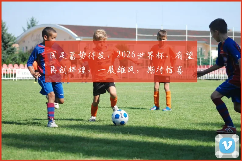 国足蓄势待发，2026世界杯，有望再创辉煌，一展雄风，期待惊喜