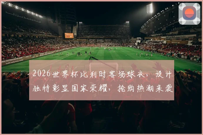 2026世界杯比利时客场球衣，设计独特彰显国家荣耀，抢购热潮来袭