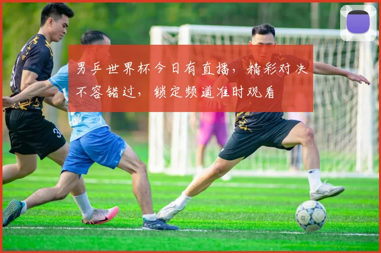 男乒世界杯今日有直播，精彩对决不容错过，锁定频道准时观看