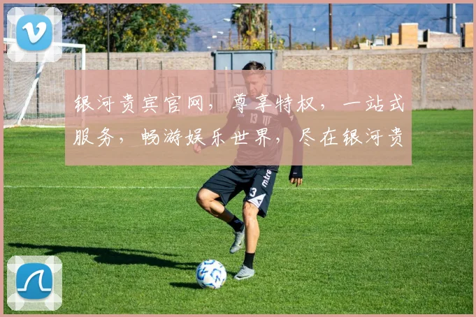 银河贵宾官网，尊享特权，一站式服务，畅游娱乐世界，尽在银河贵宾官网，三重惊喜等你来