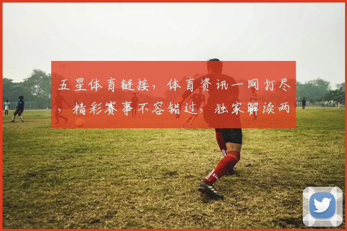 五星体育链接，体育资讯一网打尽，精彩赛事不容错过，独家解读两场焦点战